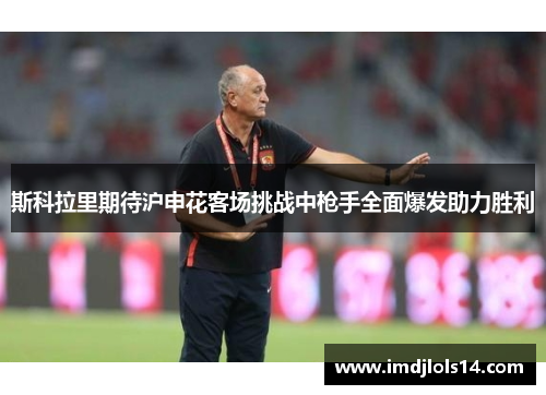 斯科拉里期待沪申花客场挑战中枪手全面爆发助力胜利