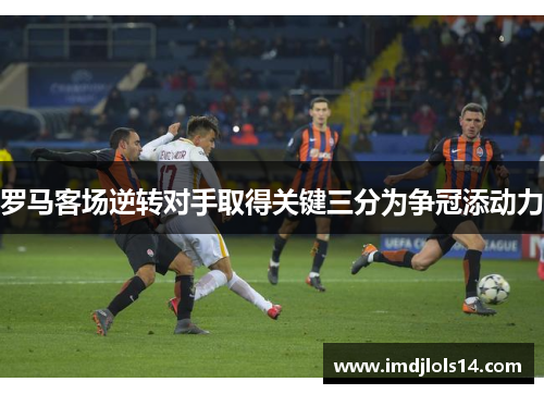 罗马客场逆转对手取得关键三分为争冠添动力
