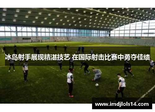 冰岛射手展现精湛技艺 在国际射击比赛中勇夺佳绩