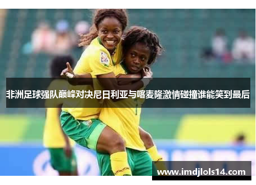 非洲足球强队巅峰对决尼日利亚与喀麦隆激情碰撞谁能笑到最后